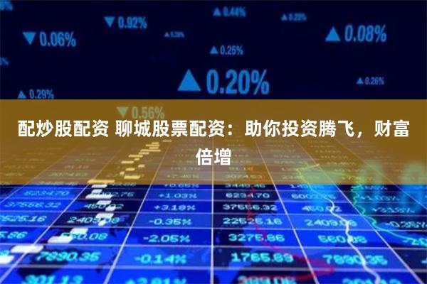 配炒股配资 聊城股票配资：助你投资腾飞，财富倍增
