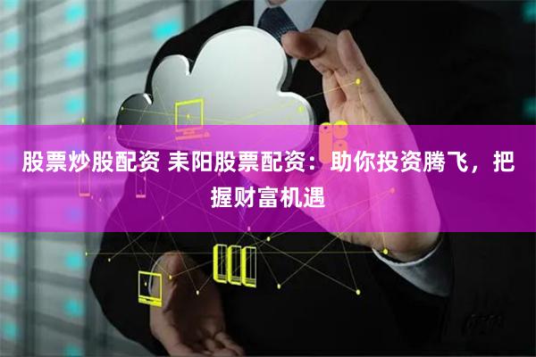 股票炒股配资 耒阳股票配资：助你投资腾飞，把握财富机遇