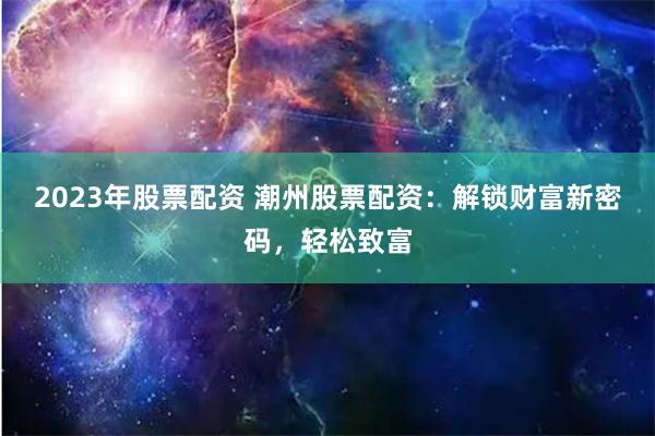 2023年股票配资 潮州股票配资：解锁财富新密码，轻松致富