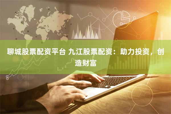 聊城股票配资平台 九江股票配资：助力投资，创造财富