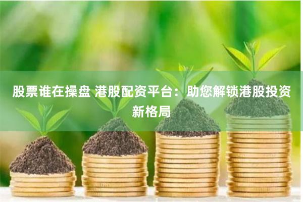 股票谁在操盘 港股配资平台：助您解锁港股投资新格局