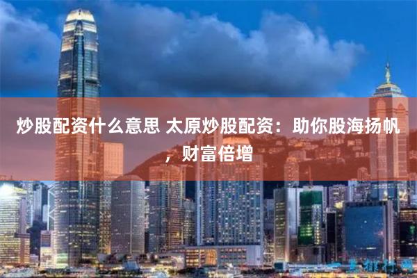 炒股配资什么意思 太原炒股配资：助你股海扬帆，财富倍增