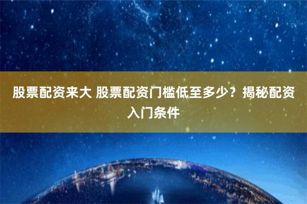 股票配资来大 股票配资门槛低至多少？揭秘配资入门条件