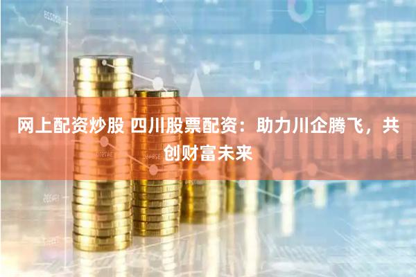 网上配资炒股 四川股票配资：助力川企腾飞，共创财富未来