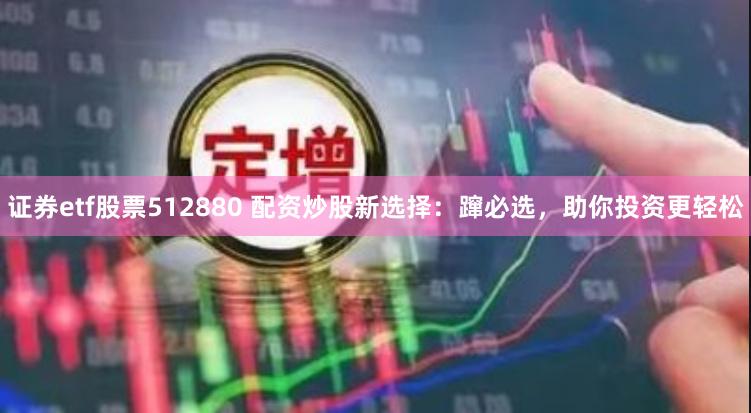 证券etf股票512880 配资炒股新选择：蹿必选，助你投资更轻松