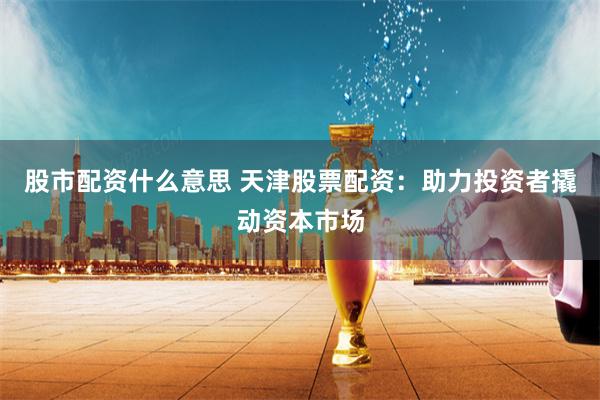 股市配资什么意思 天津股票配资：助力投资者撬动资本市场