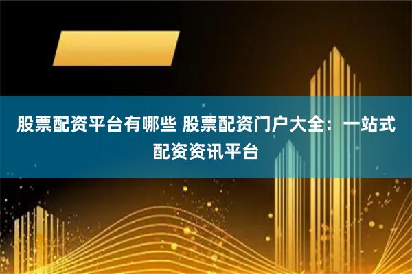 股票配资平台有哪些 股票配资门户大全：一站式配资资讯平台