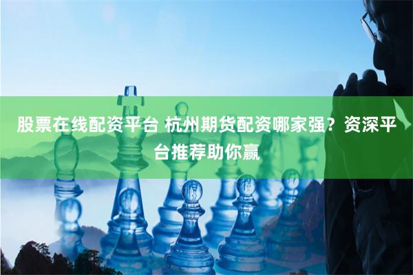股票在线配资平台 杭州期货配资哪家强？资深平台推荐助你赢